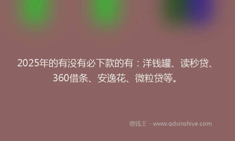 2025年的有没有必下款的有：洋钱罐、读秒贷、360借条、安逸花、微粒贷等。