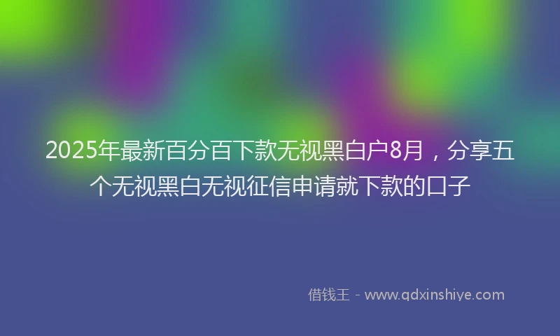 2025年最新百分百下款无视黑白户8月，分享五个无视黑白无视征信申请就下款的口子