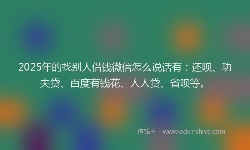 2025年的找别人借钱微信怎么说话有：还呗、功夫贷、百度有钱花、人人贷、省呗等。