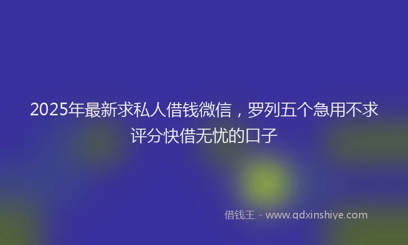2025年最新求私人借钱微信，罗列五个急用不求评分快借无忧的口子