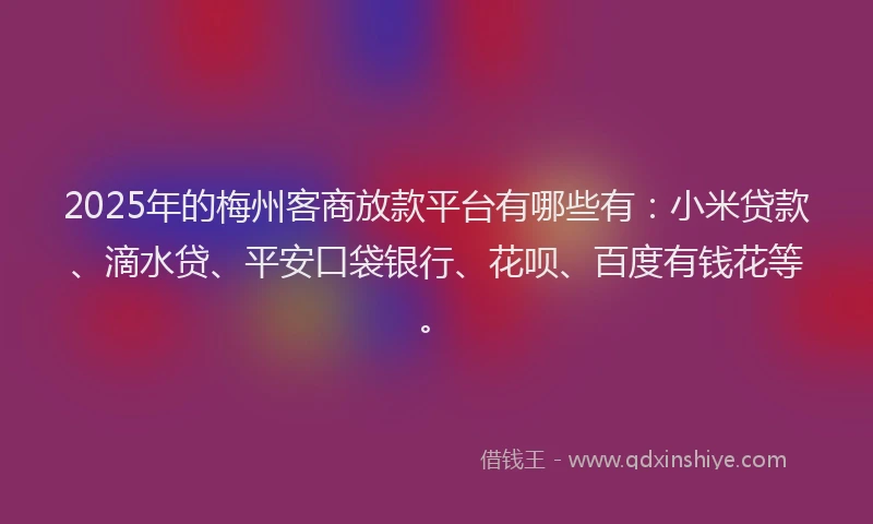 2025年的梅州客商放款平台有哪些有：小米贷款、滴水贷、平安口袋银行、花呗、百度有钱花等。