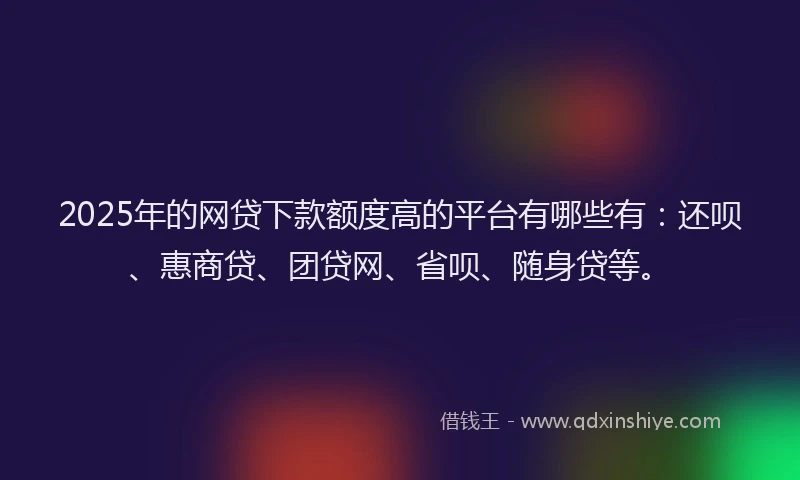 2025年的网贷下款额度高的平台有哪些有：还呗、惠商贷、团贷网、省呗、随身贷等。