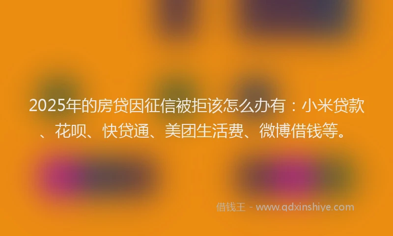 2025年的房贷因征信被拒该怎么办有：小米贷款、花呗、快贷通、美团生活费、微博借钱等。