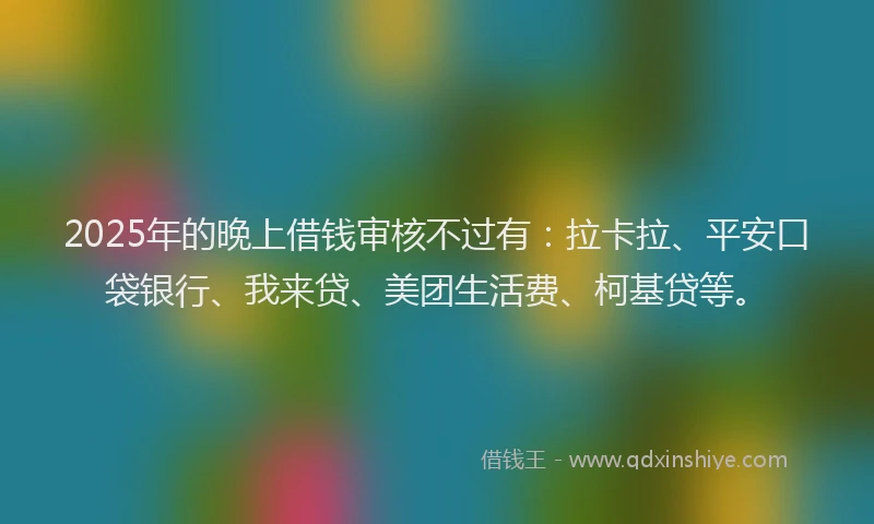 2025年的晚上借钱审核不过有：拉卡拉、平安口袋银行、我来贷、美团生活费、柯基贷等。