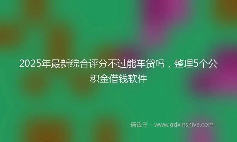 2025年最新综合评分不过能车贷吗，整理5个公积金借钱软件