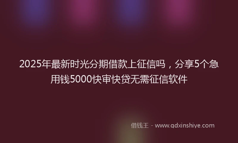 2025年最新时光分期借款上征信吗，分享5个急用钱5000快审快贷无需征信软件