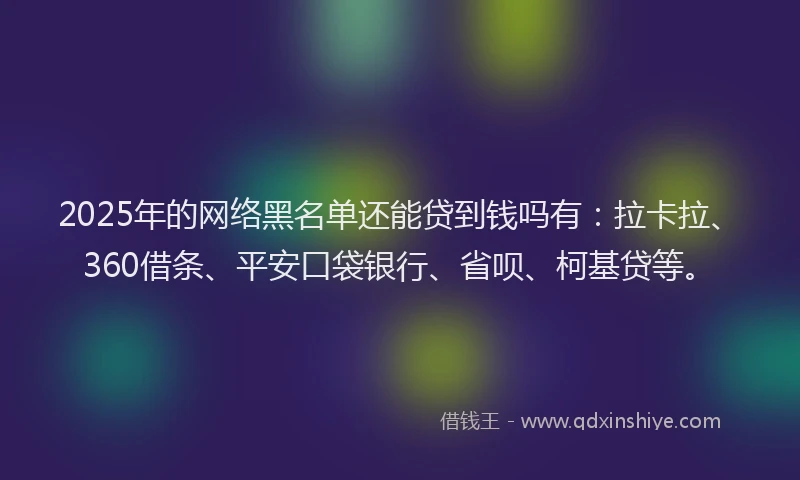 2025年的网络黑名单还能贷到钱吗有：拉卡拉、360借条、平安口袋银行、省呗、柯基贷等。