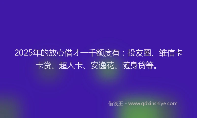 2025年的放心借才一千额度有：投友圈、维信卡卡贷、超人卡、安逸花、随身贷等。