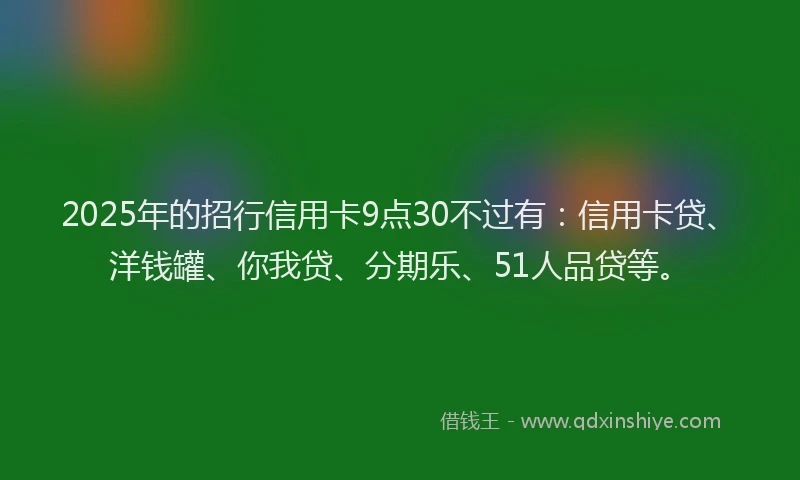 2025年的招行信用卡9点30不过有：信用卡贷、洋钱罐、你我贷、分期乐、51人品贷等。
