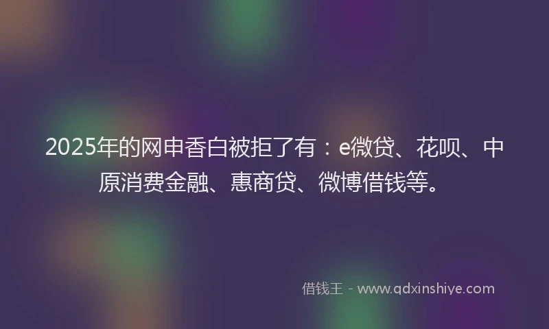 2025年的网申香白被拒了有：e微贷、花呗、中原消费金融、惠商贷、微博借钱等。