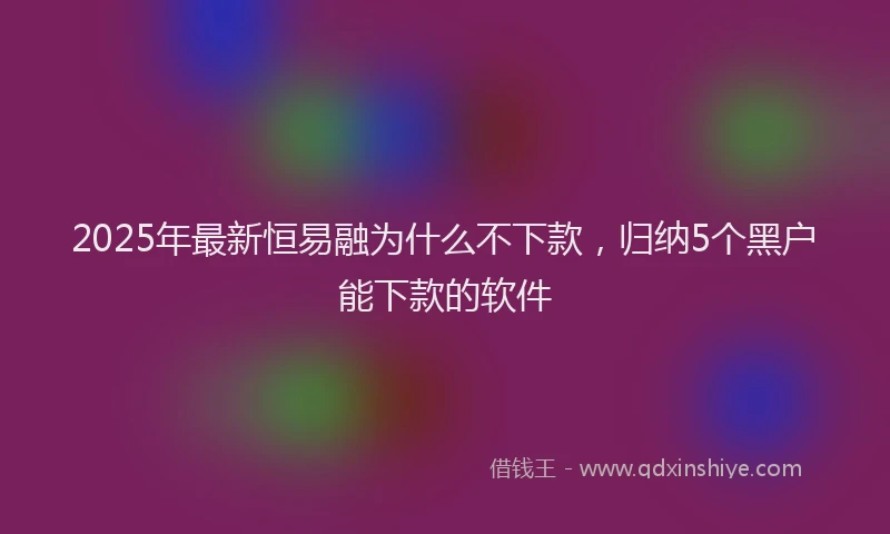 2025年最新恒易融为什么不下款，归纳5个黑户能下款的软件
