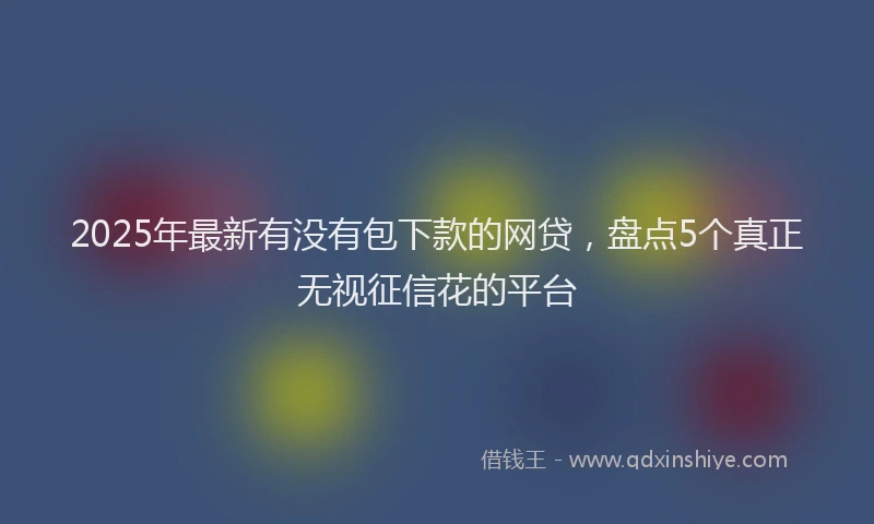 2025年最新有没有包下款的网贷，盘点5个真正无视征信花的平台