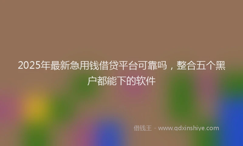 2025年最新急用钱借贷平台可靠吗，整合五个黑户都能下的软件