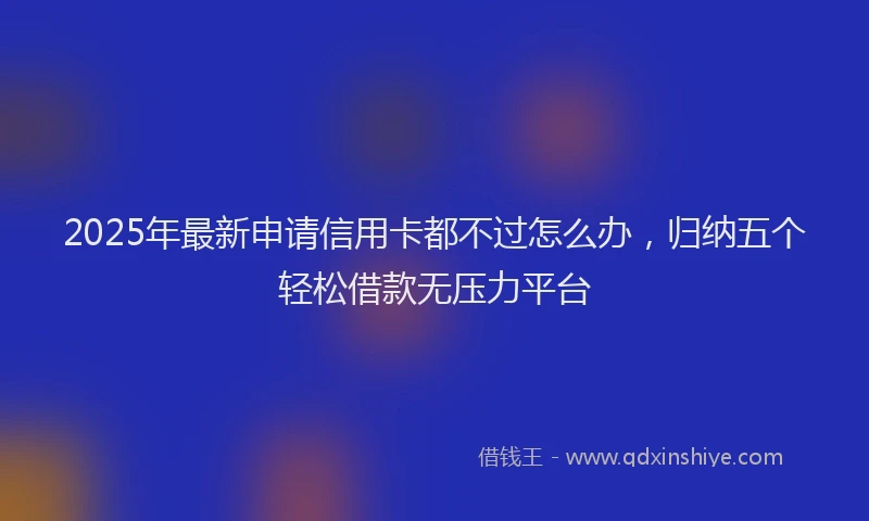 2025年最新申请信用卡都不过怎么办，归纳五个轻松借款无压力平台