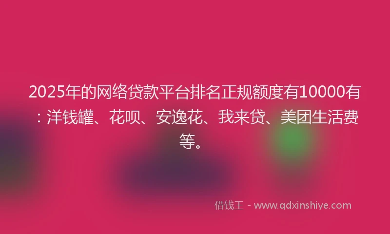 2025年的网络贷款平台排名正规额度有10000有：洋钱罐、花呗、安逸花、我来贷、美团生活费等。