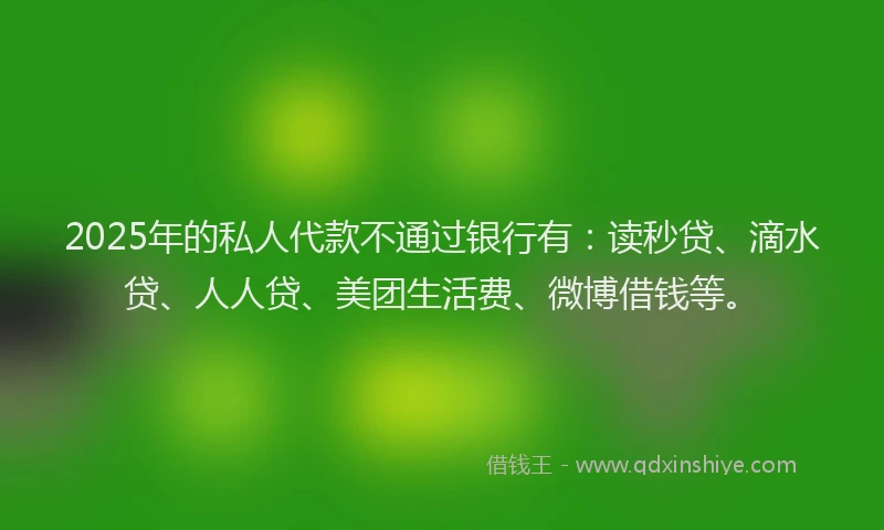 2025年的私人代款不通过银行有：读秒贷、滴水贷、人人贷、美团生活费、微博借钱等。