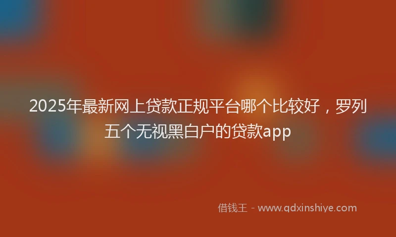 2025年最新网上贷款正规平台哪个比较好，罗列五个无视黑白户的贷款app