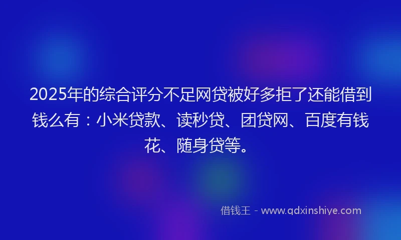 2025年的综合评分不足网贷被好多拒了还能借到钱么有：小米贷款、读秒贷、团贷网、百度有钱花、随身贷等。