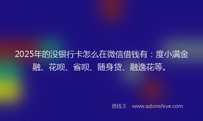 2025年的没银行卡怎么在微信借钱有：度小满金融、花呗、省呗、随身贷、融逸花等。