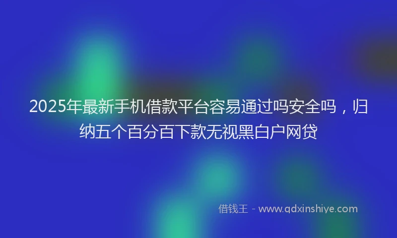2025年最新手机借款平台容易通过吗安全吗，归纳五个百分百下款无视黑白户网贷