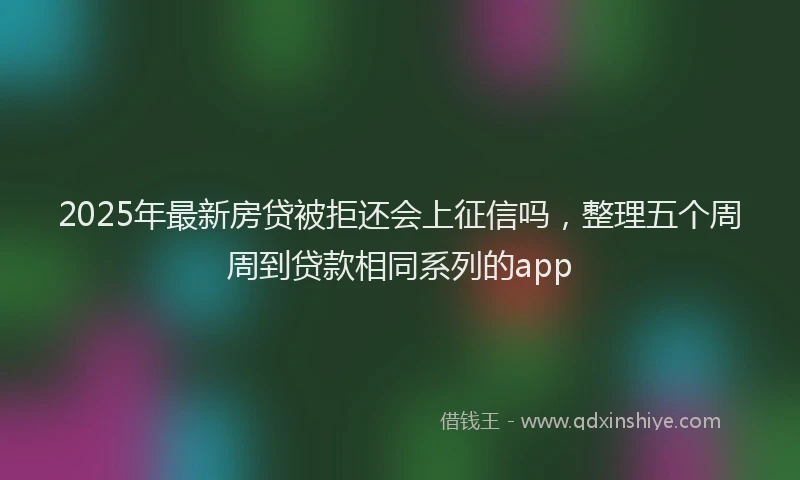 2025年最新房贷被拒还会上征信吗，整理五个周周到贷款相同系列的app