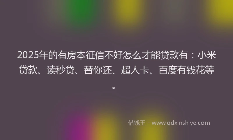 2025年的有房本征信不好怎么才能贷款有：小米贷款、读秒贷、替你还、超人卡、百度有钱花等。