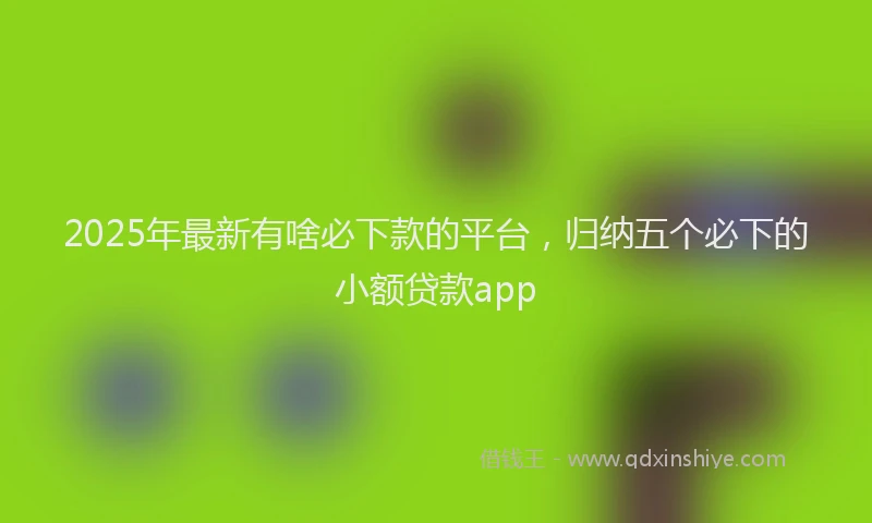 2025年最新有啥必下款的平台，归纳五个必下的小额贷款app