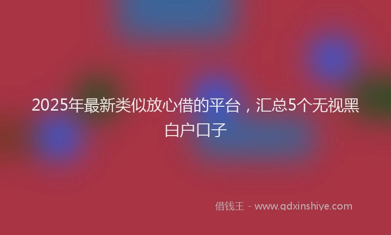 2025年最新类似放心借的平台，汇总5个无视黑白户口子