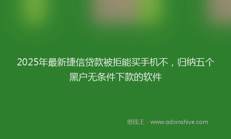 2025年最新捷信贷款被拒能买手机不，归纳五个黑户无条件下款的软件