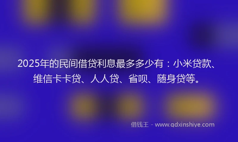 2025年的民间借贷利息最多多少有：小米贷款、维信卡卡贷、人人贷、省呗、随身贷等。
