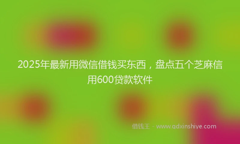 2025年最新用微信借钱买东西，盘点五个芝麻信用600贷款软件