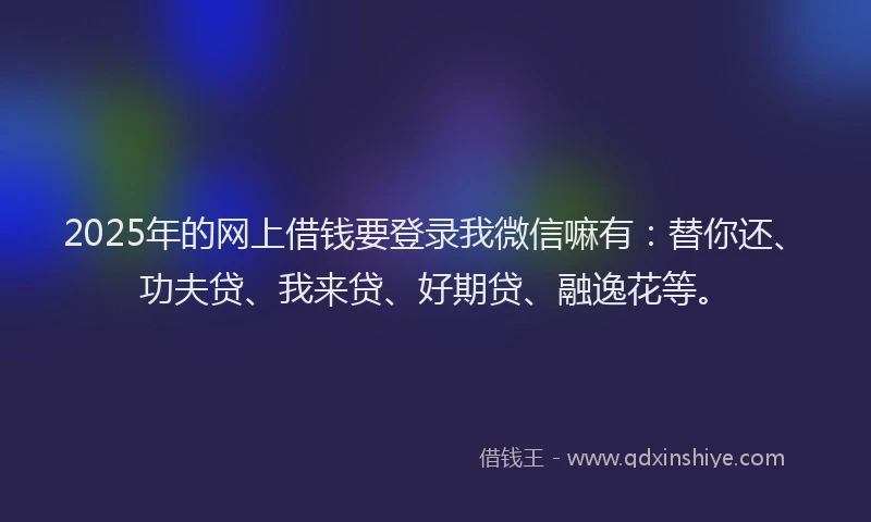 2025年的网上借钱要登录我微信嘛有：替你还、功夫贷、我来贷、好期贷、融逸花等。