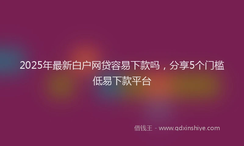 2025年最新白户网贷容易下款吗，分享5个门槛低易下款平台