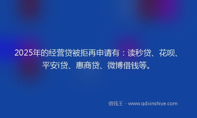 2025年的经营贷被拒再申请有：读秒贷、花呗、平安i贷、惠商贷、微博借钱等。