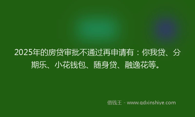 2025年的房贷审批不通过再申请有：你我贷、分期乐、小花钱包、随身贷、融逸花等。