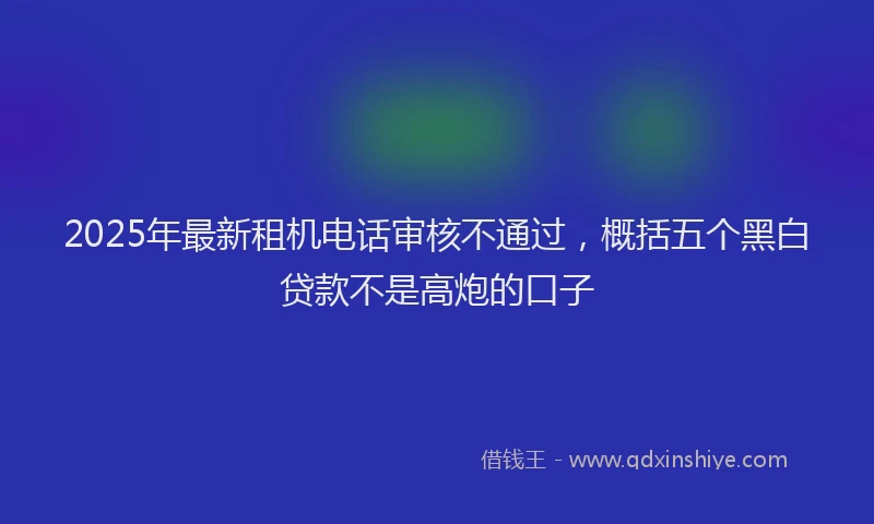 2025年最新租机电话审核不通过，概括五个黑白贷款不是高炮的口子