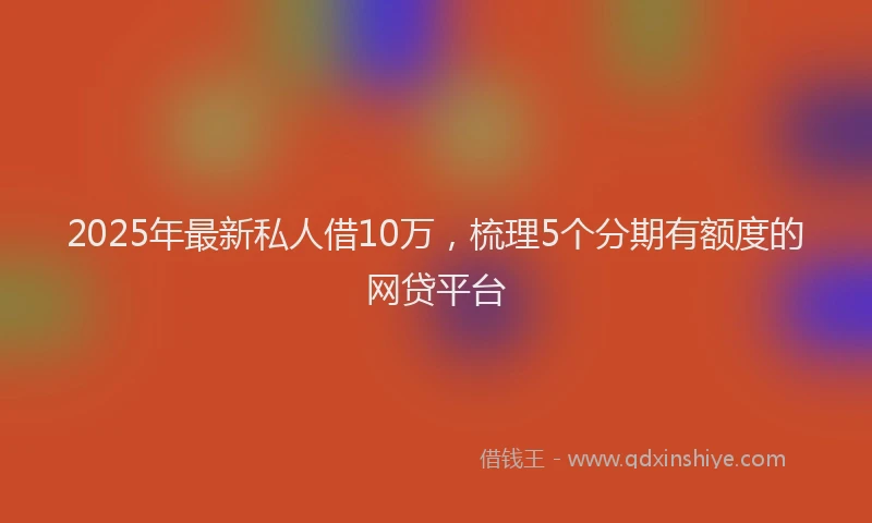 2025年最新私人借10万，梳理5个分期有额度的网贷平台