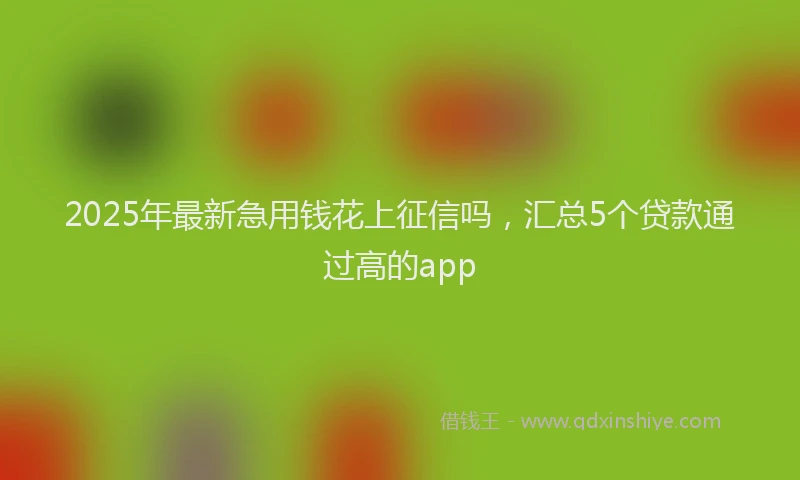 2025年最新急用钱花上征信吗，汇总5个贷款通过高的app