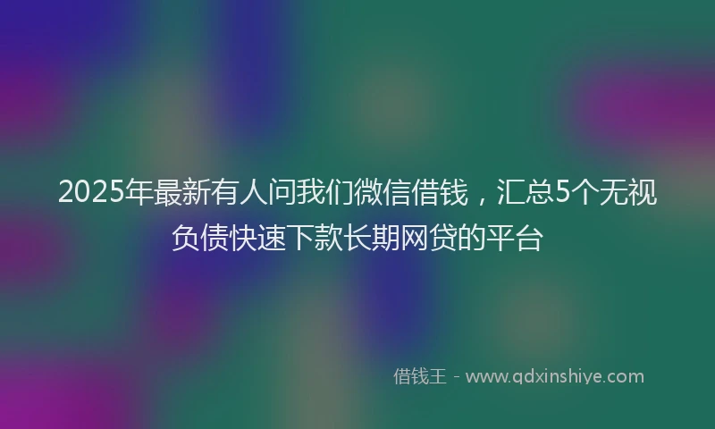 2025年最新有人问我们微信借钱，汇总5个无视负债快速下款长期网贷的平台