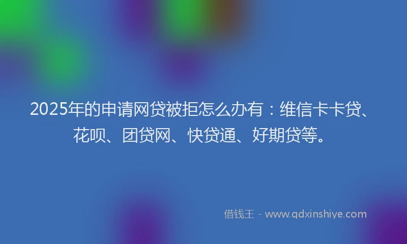 2025年的申请网贷被拒怎么办有：维信卡卡贷、花呗、团贷网、快贷通、好期贷等。