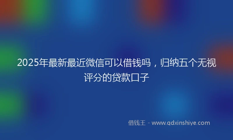 2025年最新最近微信可以借钱吗，归纳五个无视评分的贷款口子