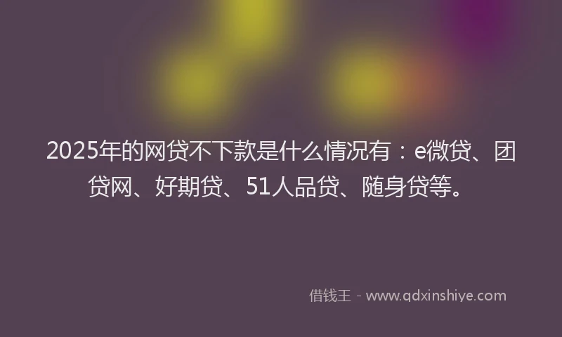 2025年的网贷不下款是什么情况有：e微贷、团贷网、好期贷、51人品贷、随身贷等。