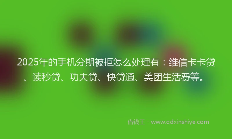 2025年的手机分期被拒怎么处理有：维信卡卡贷、读秒贷、功夫贷、快贷通、美团生活费等。