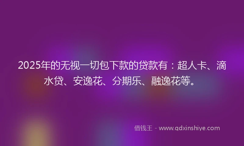 2025年的无视一切包下款的贷款有：超人卡、滴水贷、安逸花、分期乐、融逸花等。