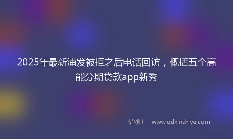 2025年最新浦发被拒之后电话回访，概括五个高能分期贷款app新秀