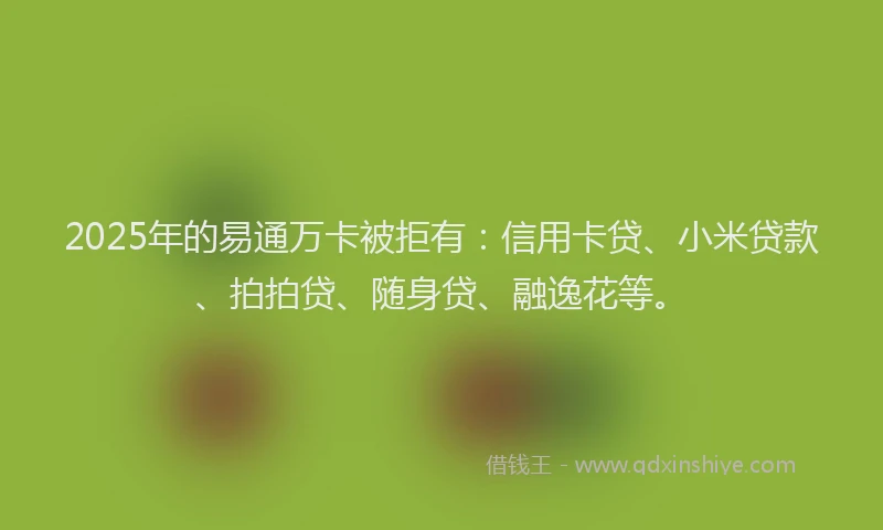 2025年的易通万卡被拒有：信用卡贷、小米贷款、拍拍贷、随身贷、融逸花等。