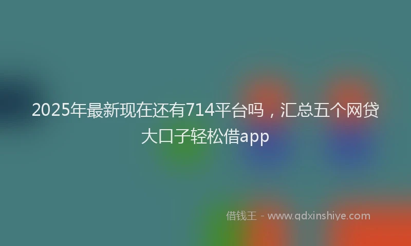 2025年最新现在还有714平台吗，汇总五个网贷大口子轻松借app