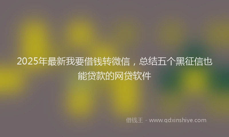 2025年最新我要借钱转微信，总结五个黑征信也能贷款的网贷软件