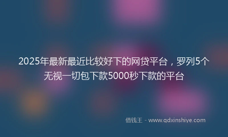 2025年最新最近比较好下的网贷平台，罗列5个无视一切包下款5000秒下款的平台