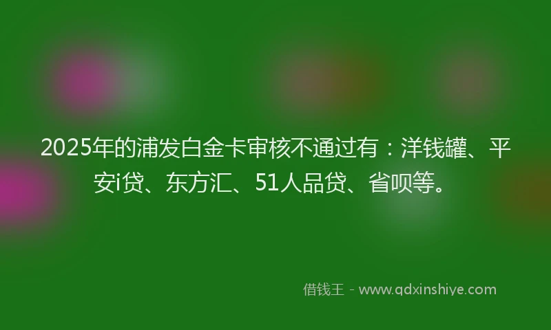 2025年的浦发白金卡审核不通过有：洋钱罐、平安i贷、东方汇、51人品贷、省呗等。